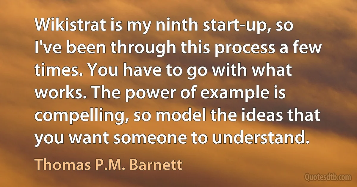 Wikistrat is my ninth start-up, so I've been through this process a few times. You have to go with what works. The power of example is compelling, so model the ideas that you want someone to understand. (Thomas P.M. Barnett)