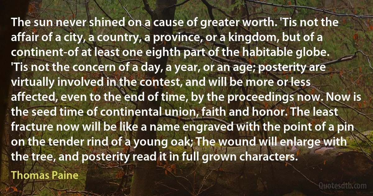 The sun never shined on a cause of greater worth. 'Tis not the affair of a city, a country, a province, or a kingdom, but of a continent-of at least one eighth part of the habitable globe. 'Tis not the concern of a day, a year, or an age; posterity are virtually involved in the contest, and will be more or less affected, even to the end of time, by the proceedings now. Now is the seed time of continental union, faith and honor. The least fracture now will be like a name engraved with the point of a pin on the tender rind of a young oak; The wound will enlarge with the tree, and posterity read it in full grown characters. (Thomas Paine)