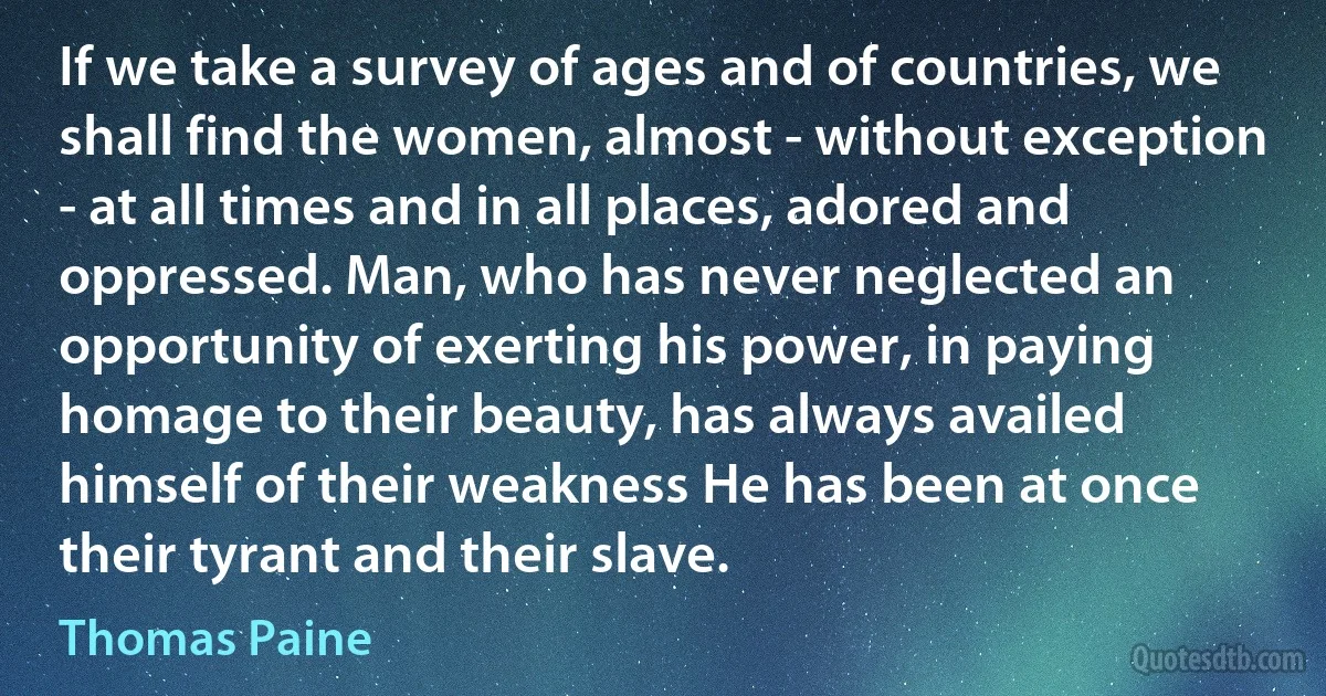 If we take a survey of ages and of countries, we shall find the women, almost - without exception - at all times and in all places, adored and oppressed. Man, who has never neglected an opportunity of exerting his power, in paying homage to their beauty, has always availed himself of their weakness He has been at once their tyrant and their slave. (Thomas Paine)