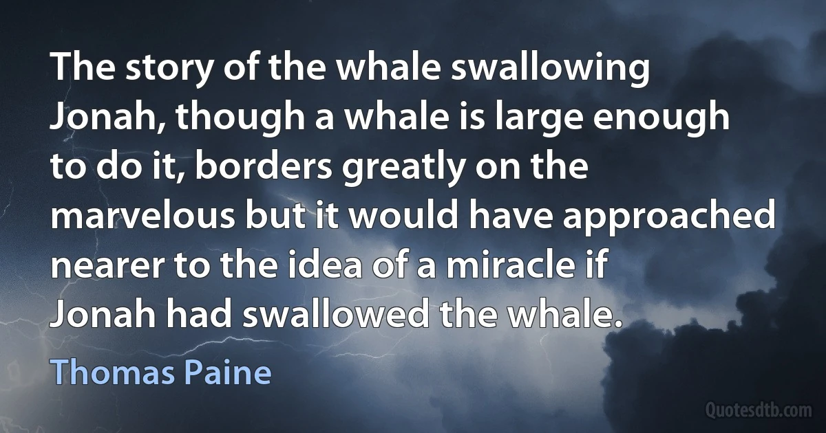 The story of the whale swallowing Jonah, though a whale is large enough to do it, borders greatly on the marvelous but it would have approached nearer to the idea of a miracle if Jonah had swallowed the whale. (Thomas Paine)