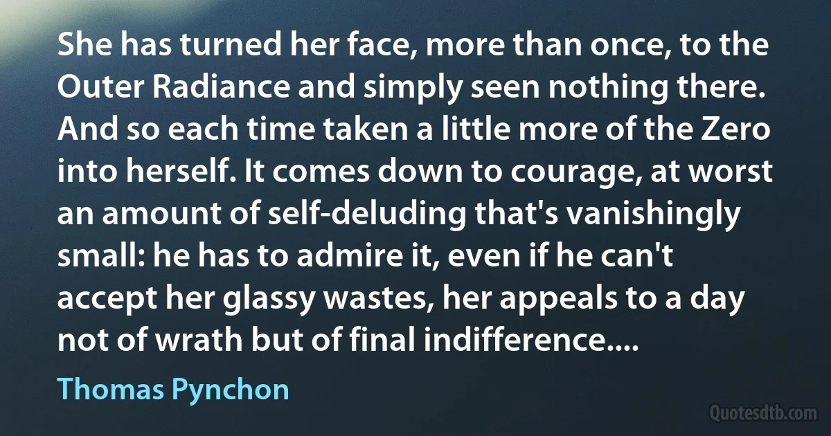 She has turned her face, more than once, to the Outer Radiance and simply seen nothing there. And so each time taken a little more of the Zero into herself. It comes down to courage, at worst an amount of self-deluding that's vanishingly small: he has to admire it, even if he can't accept her glassy wastes, her appeals to a day not of wrath but of final indifference.... (Thomas Pynchon)