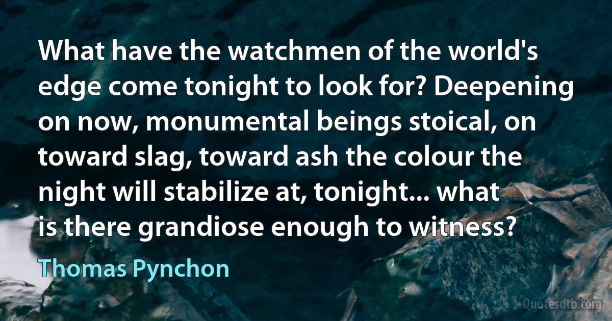 What have the watchmen of the world's edge come tonight to look for? Deepening on now, monumental beings stoical, on toward slag, toward ash the colour the night will stabilize at, tonight... what is there grandiose enough to witness? (Thomas Pynchon)