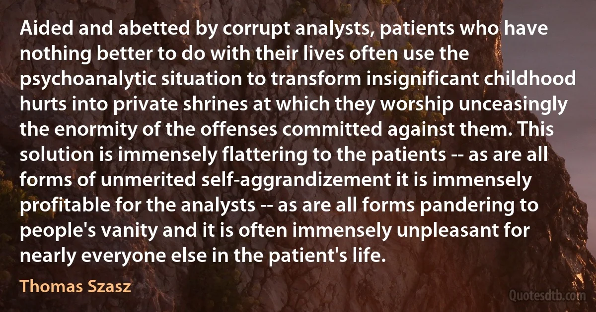 Aided and abetted by corrupt analysts, patients who have nothing better to do with their lives often use the psychoanalytic situation to transform insignificant childhood hurts into private shrines at which they worship unceasingly the enormity of the offenses committed against them. This solution is immensely flattering to the patients -- as are all forms of unmerited self-aggrandizement it is immensely profitable for the analysts -- as are all forms pandering to people's vanity and it is often immensely unpleasant for nearly everyone else in the patient's life. (Thomas Szasz)