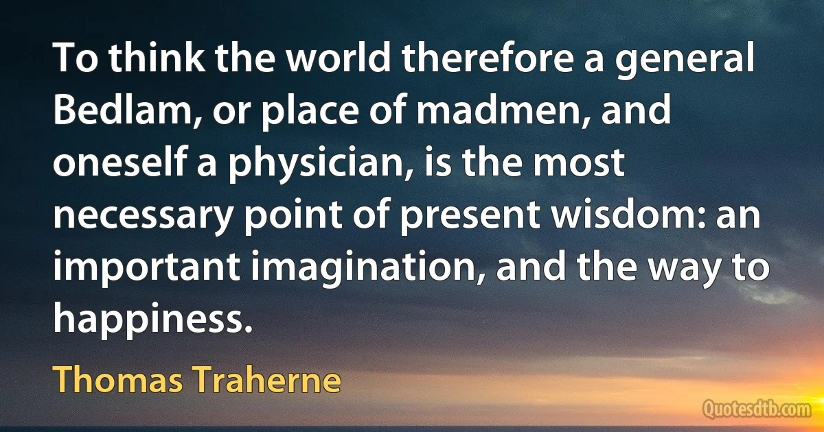 To think the world therefore a general Bedlam, or place of madmen, and oneself a physician, is the most necessary point of present wisdom: an important imagination, and the way to happiness. (Thomas Traherne)