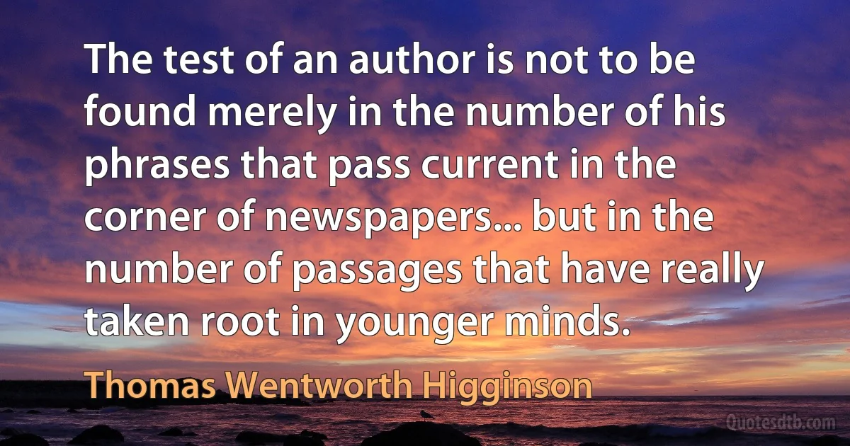 The test of an author is not to be found merely in the number of his phrases that pass current in the corner of newspapers... but in the number of passages that have really taken root in younger minds. (Thomas Wentworth Higginson)