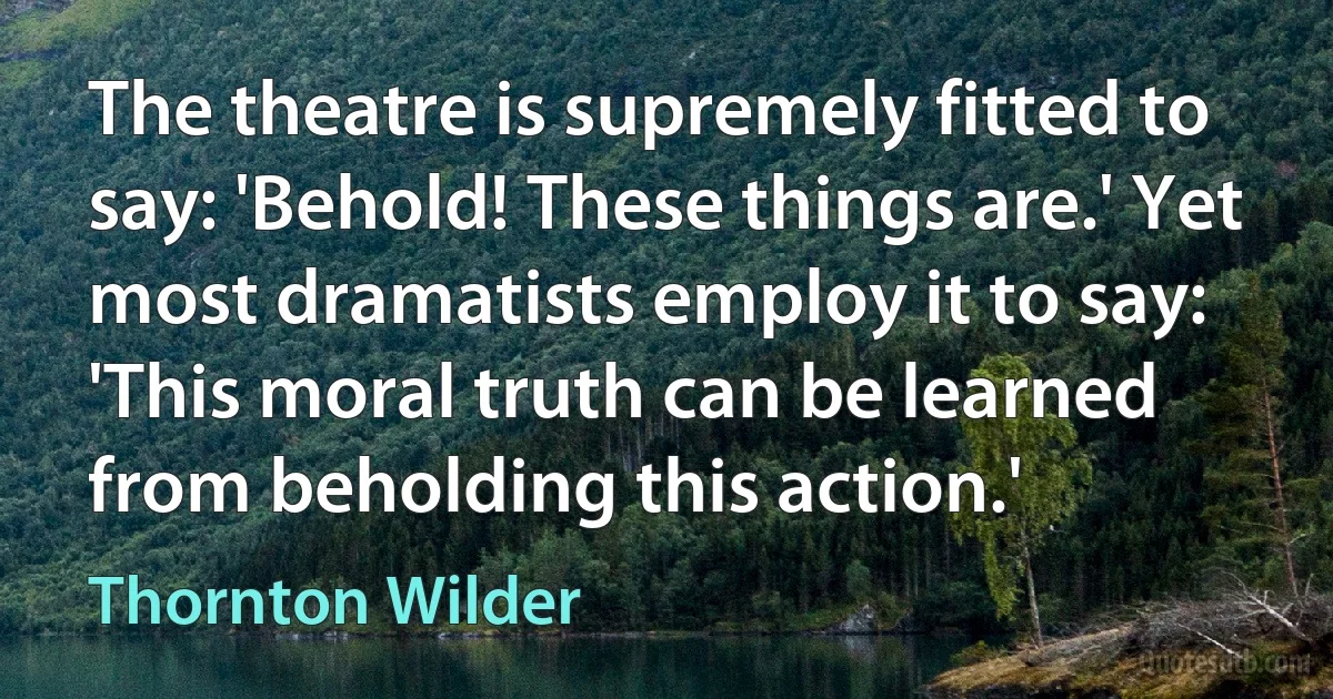 The theatre is supremely fitted to say: 'Behold! These things are.' Yet most dramatists employ it to say: 'This moral truth can be learned from beholding this action.' (Thornton Wilder)