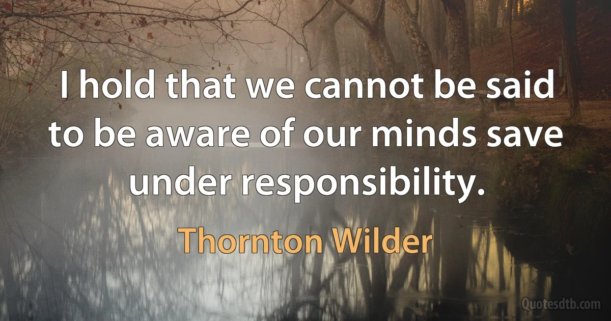 I hold that we cannot be said to be aware of our minds save under responsibility. (Thornton Wilder)