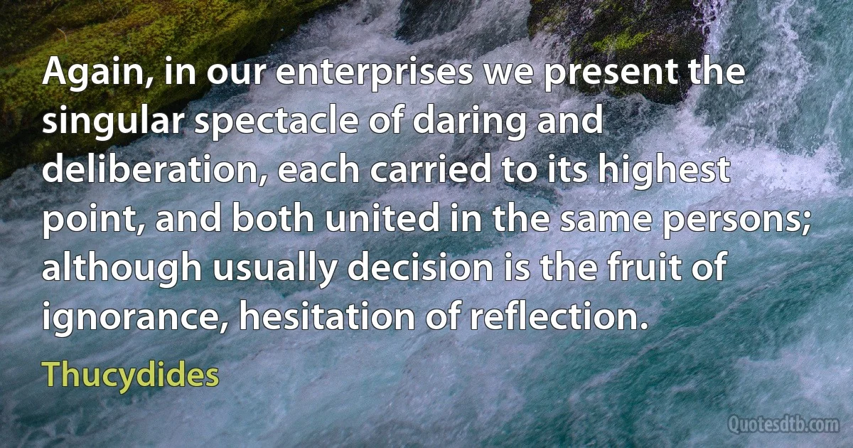 Again, in our enterprises we present the singular spectacle of daring and deliberation, each carried to its highest point, and both united in the same persons; although usually decision is the fruit of ignorance, hesitation of reflection. (Thucydides)