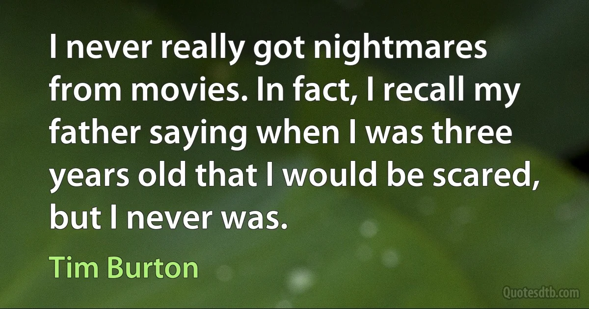 I never really got nightmares from movies. In fact, I recall my father saying when I was three years old that I would be scared, but I never was. (Tim Burton)