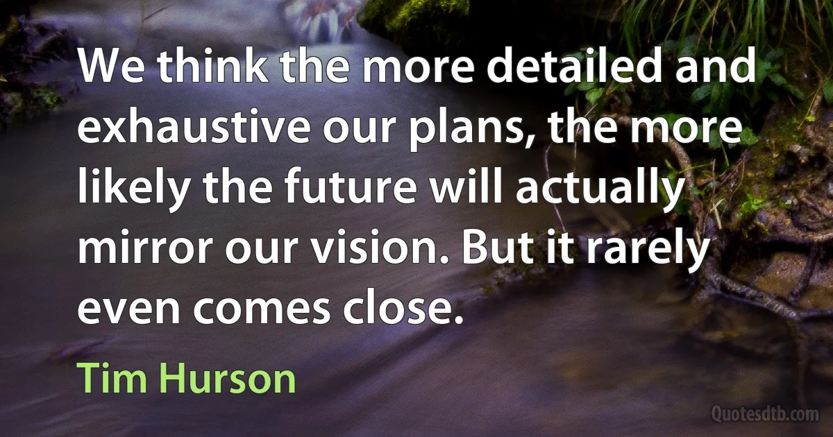 We think the more detailed and exhaustive our plans, the more likely the future will actually mirror our vision. But it rarely even comes close. (Tim Hurson)