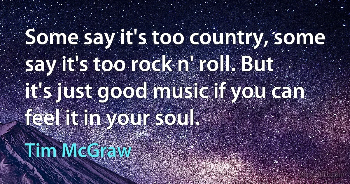 Some say it's too country, some say it's too rock n' roll. But it's just good music if you can feel it in your soul. (Tim McGraw)