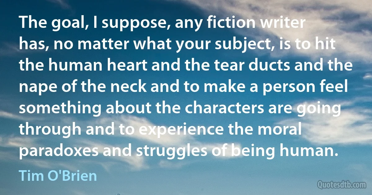 The goal, I suppose, any fiction writer has, no matter what your subject, is to hit the human heart and the tear ducts and the nape of the neck and to make a person feel something about the characters are going through and to experience the moral paradoxes and struggles of being human. (Tim O'Brien)