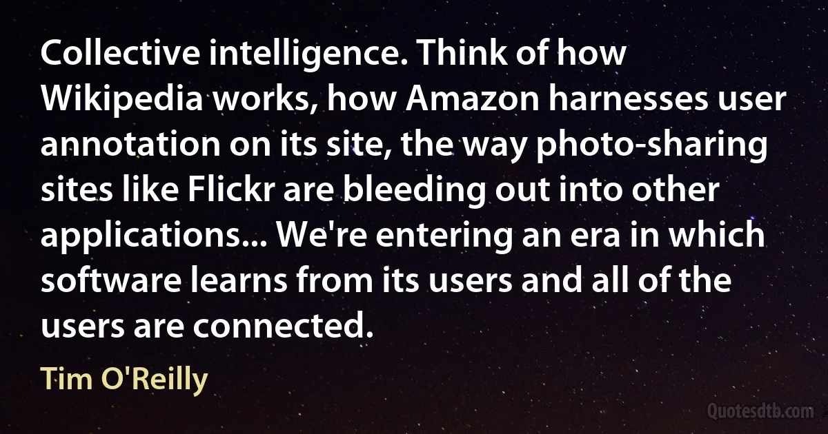 Collective intelligence. Think of how Wikipedia works, how Amazon harnesses user annotation on its site, the way photo-sharing sites like Flickr are bleeding out into other applications... We're entering an era in which software learns from its users and all of the users are connected. (Tim O'Reilly)