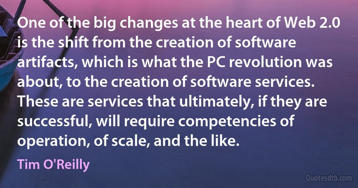 One of the big changes at the heart of Web 2.0 is the shift from the creation of software artifacts, which is what the PC revolution was about, to the creation of software services. These are services that ultimately, if they are successful, will require competencies of operation, of scale, and the like. (Tim O'Reilly)