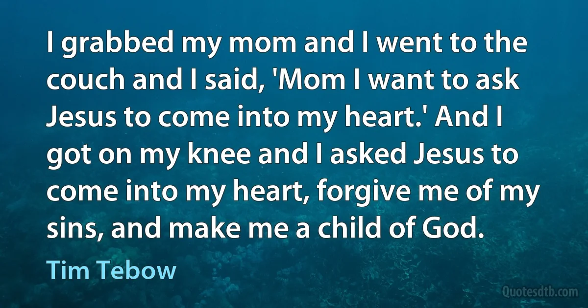 I grabbed my mom and I went to the couch and I said, 'Mom I want to ask Jesus to come into my heart.' And I got on my knee and I asked Jesus to come into my heart, forgive me of my sins, and make me a child of God. (Tim Tebow)