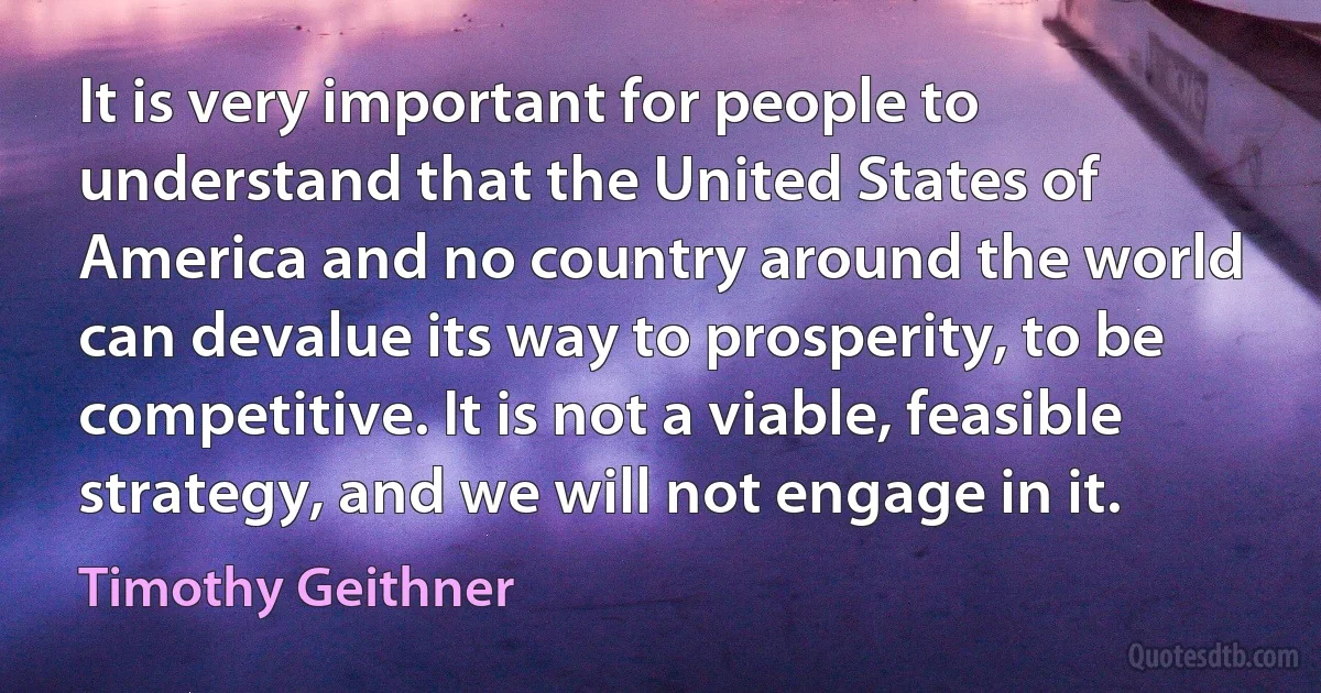 It is very important for people to understand that the United States of America and no country around the world can devalue its way to prosperity, to be competitive. It is not a viable, feasible strategy, and we will not engage in it. (Timothy Geithner)