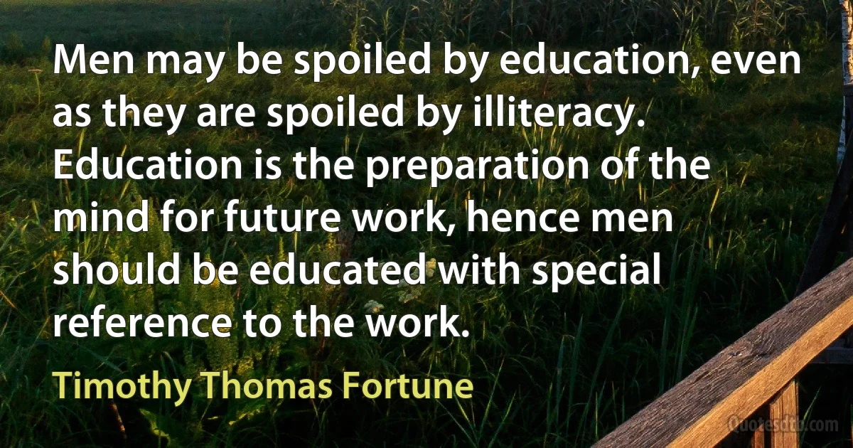 Men may be spoiled by education, even as they are spoiled by illiteracy. Education is the preparation of the mind for future work, hence men should be educated with special reference to the work. (Timothy Thomas Fortune)