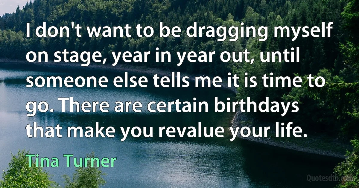 I don't want to be dragging myself on stage, year in year out, until someone else tells me it is time to go. There are certain birthdays that make you revalue your life. (Tina Turner)