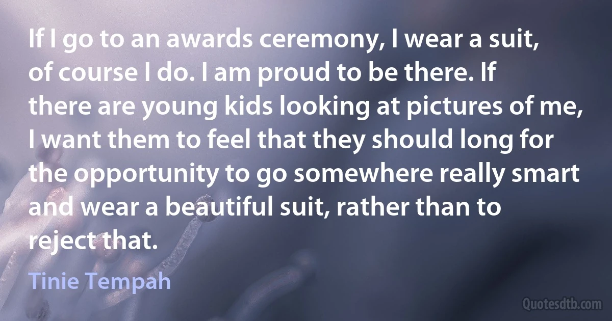 If I go to an awards ceremony, I wear a suit, of course I do. I am proud to be there. If there are young kids looking at pictures of me, I want them to feel that they should long for the opportunity to go somewhere really smart and wear a beautiful suit, rather than to reject that. (Tinie Tempah)