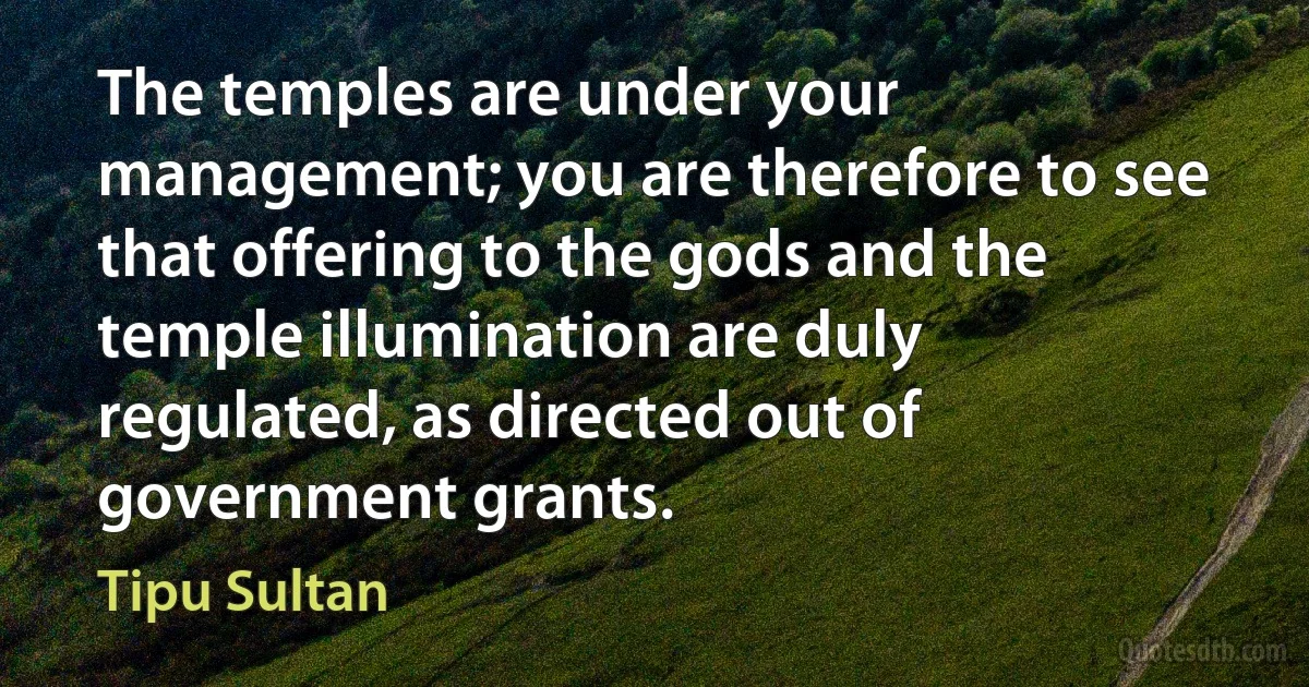 The temples are under your management; you are therefore to see that offering to the gods and the temple illumination are duly regulated, as directed out of government grants. (Tipu Sultan)