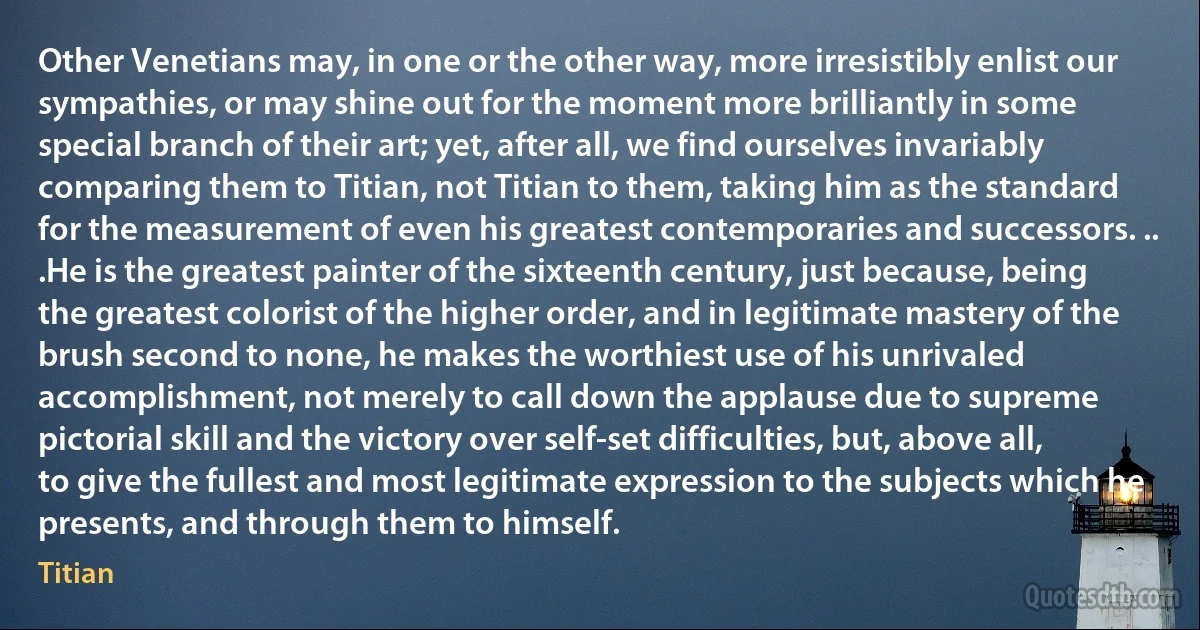 Other Venetians may, in one or the other way, more irresistibly enlist our sympathies, or may shine out for the moment more brilliantly in some special branch of their art; yet, after all, we find ourselves invariably comparing them to Titian, not Titian to them, taking him as the standard for the measurement of even his greatest contemporaries and successors. ..
.He is the greatest painter of the sixteenth century, just because, being the greatest colorist of the higher order, and in legitimate mastery of the brush second to none, he makes the worthiest use of his unrivaled accomplishment, not merely to call down the applause due to supreme pictorial skill and the victory over self-set difficulties, but, above all, to give the fullest and most legitimate expression to the subjects which he presents, and through them to himself. (Titian)