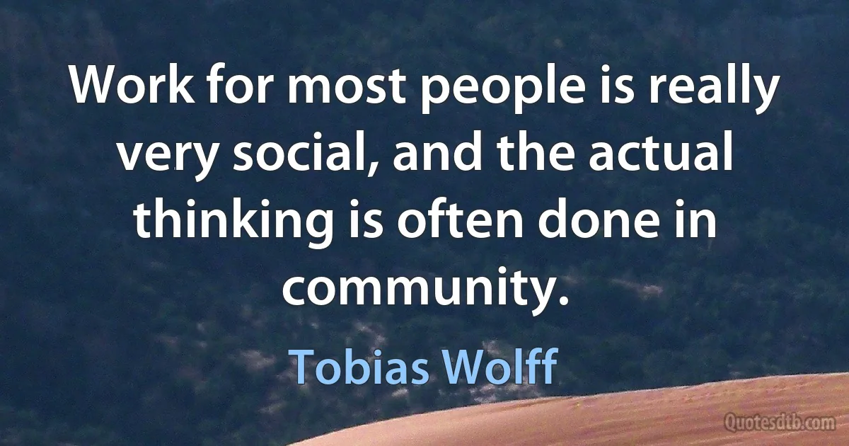 Work for most people is really very social, and the actual thinking is often done in community. (Tobias Wolff)