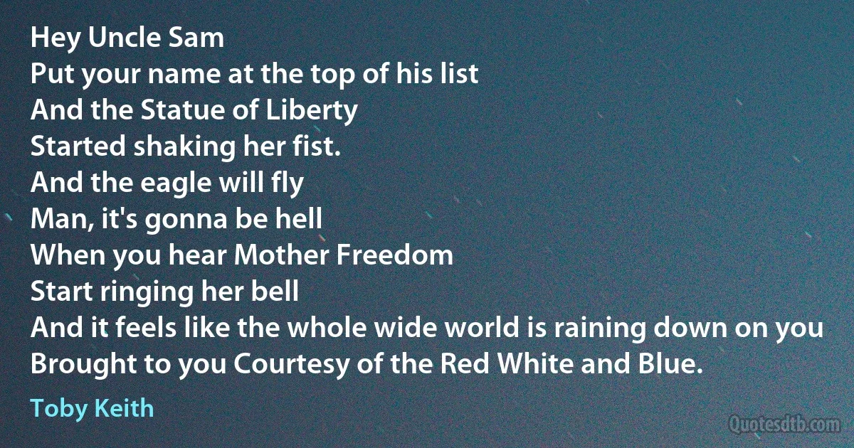 Hey Uncle Sam
Put your name at the top of his list
And the Statue of Liberty
Started shaking her fist.
And the eagle will fly
Man, it's gonna be hell
When you hear Mother Freedom
Start ringing her bell
And it feels like the whole wide world is raining down on you
Brought to you Courtesy of the Red White and Blue. (Toby Keith)