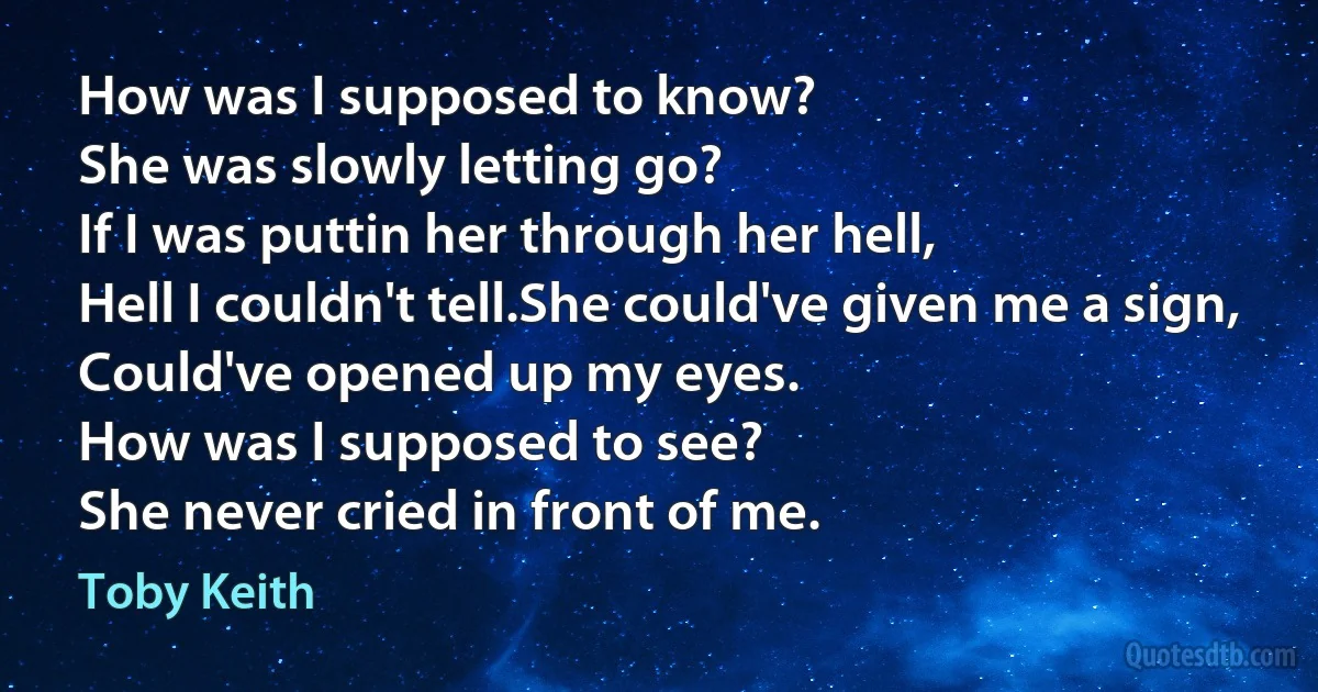 How was I supposed to know?
She was slowly letting go?
If I was puttin her through her hell,
Hell I couldn't tell.She could've given me a sign,
Could've opened up my eyes.
How was I supposed to see?
She never cried in front of me. (Toby Keith)