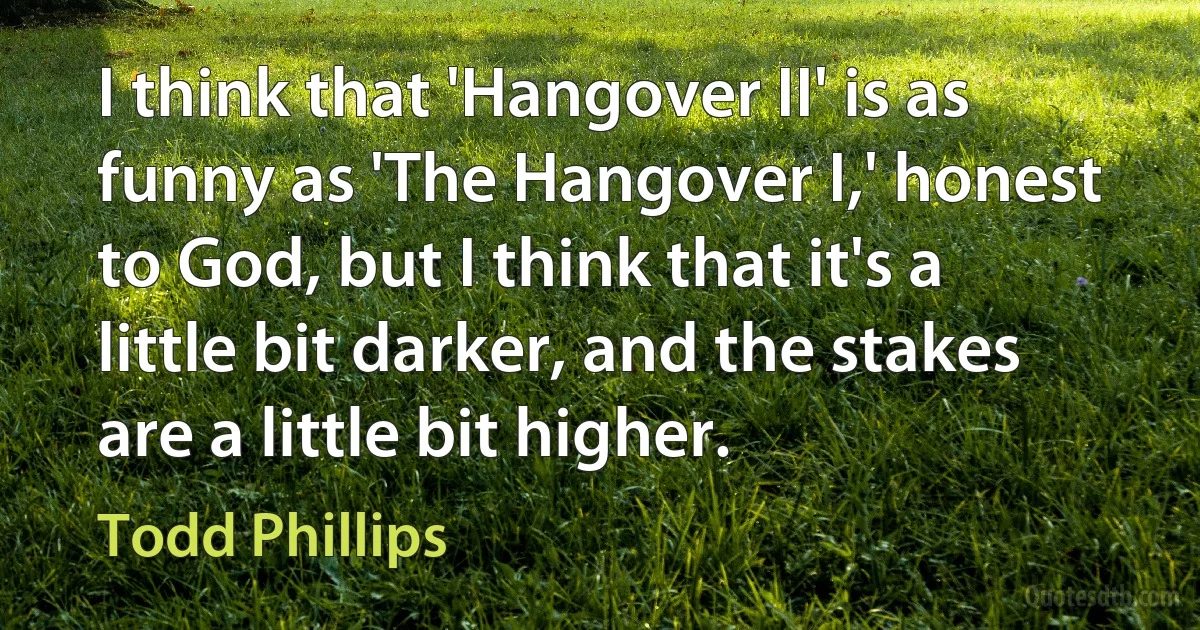 I think that 'Hangover II' is as funny as 'The Hangover I,' honest to God, but I think that it's a little bit darker, and the stakes are a little bit higher. (Todd Phillips)