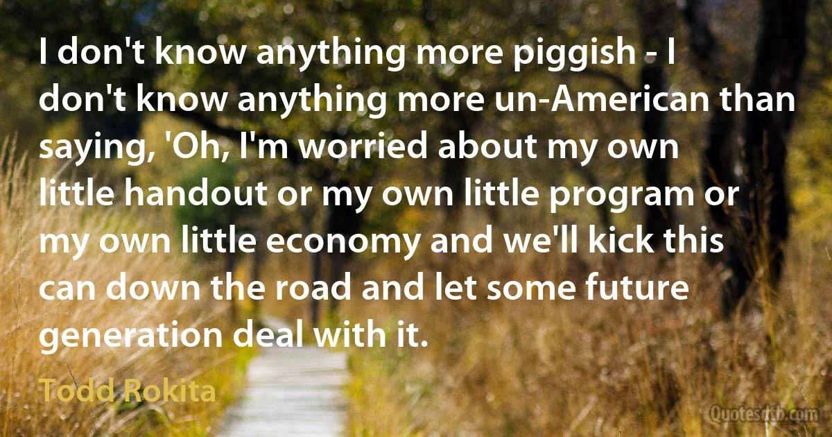 I don't know anything more piggish - I don't know anything more un-American than saying, 'Oh, I'm worried about my own little handout or my own little program or my own little economy and we'll kick this can down the road and let some future generation deal with it. (Todd Rokita)