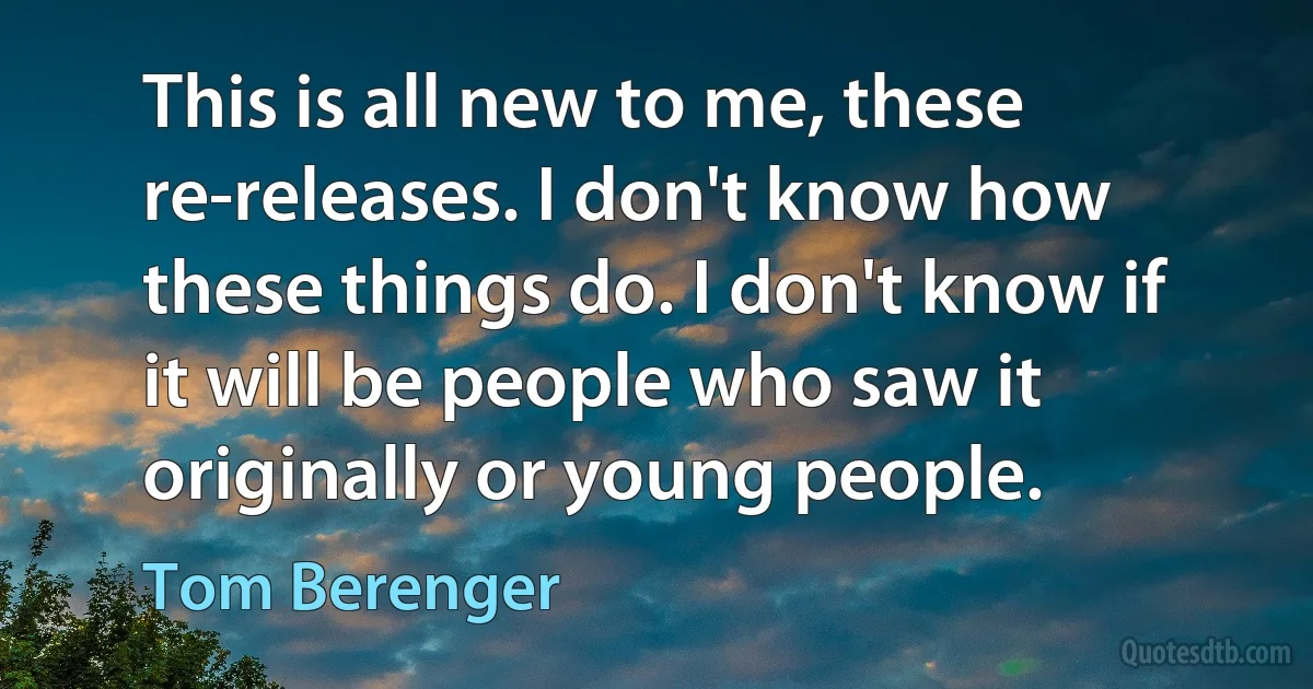 This is all new to me, these re-releases. I don't know how these things do. I don't know if it will be people who saw it originally or young people. (Tom Berenger)