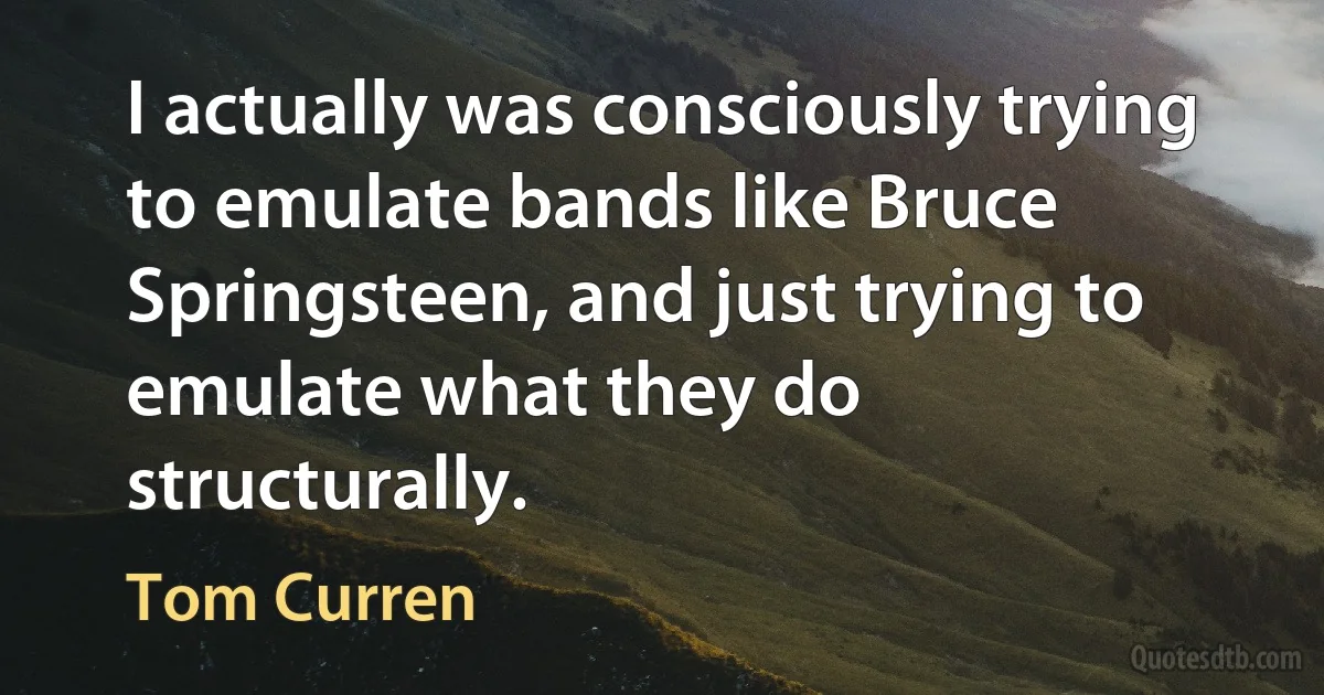 I actually was consciously trying to emulate bands like Bruce Springsteen, and just trying to emulate what they do structurally. (Tom Curren)