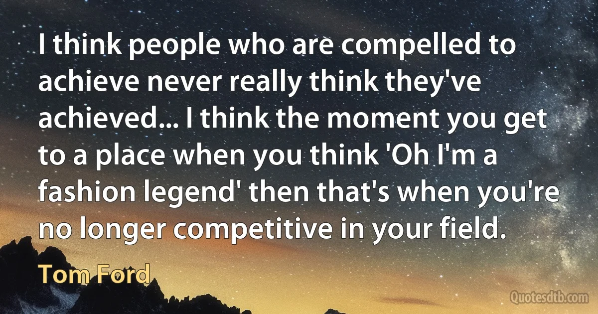 I think people who are compelled to achieve never really think they've achieved... I think the moment you get to a place when you think 'Oh I'm a fashion legend' then that's when you're no longer competitive in your field. (Tom Ford)