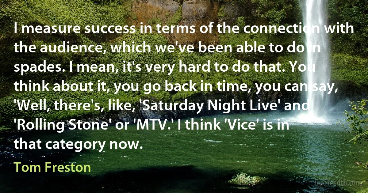 I measure success in terms of the connection with the audience, which we've been able to do in spades. I mean, it's very hard to do that. You think about it, you go back in time, you can say, 'Well, there's, like, 'Saturday Night Live' and 'Rolling Stone' or 'MTV.' I think 'Vice' is in that category now. (Tom Freston)