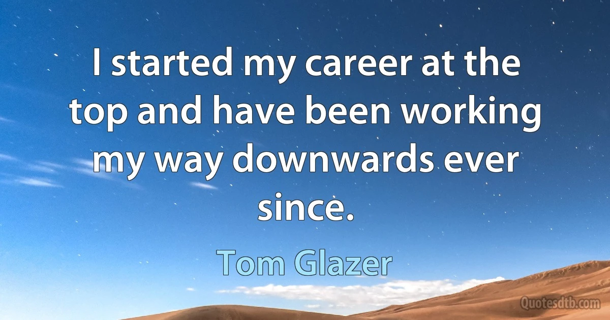 I started my career at the top and have been working my way downwards ever since. (Tom Glazer)