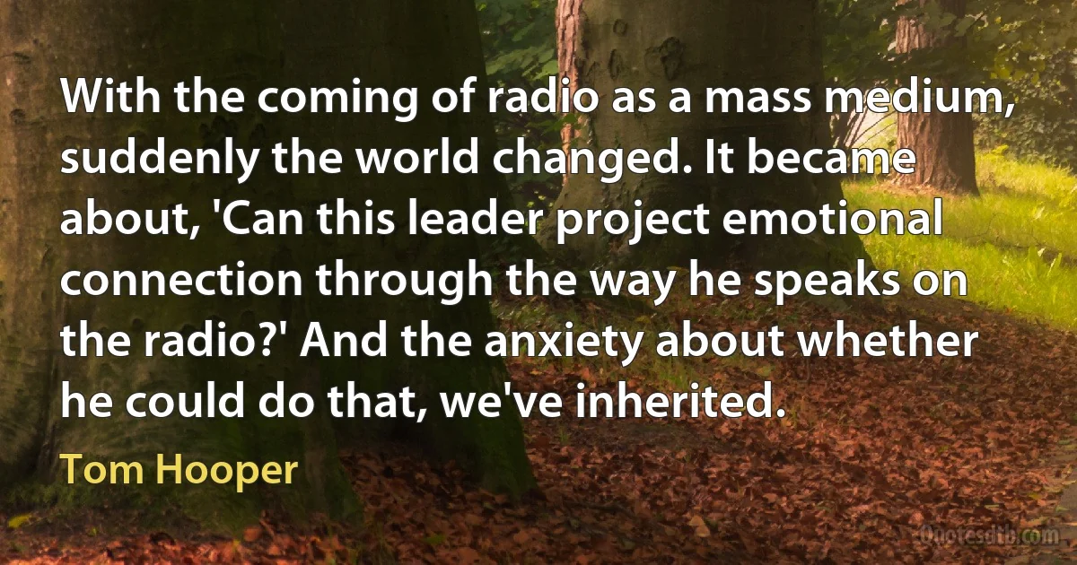 With the coming of radio as a mass medium, suddenly the world changed. It became about, 'Can this leader project emotional connection through the way he speaks on the radio?' And the anxiety about whether he could do that, we've inherited. (Tom Hooper)