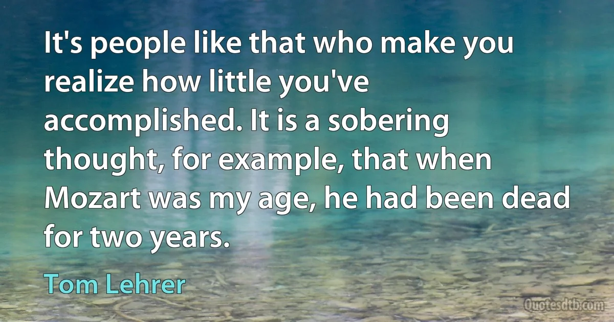 It's people like that who make you realize how little you've accomplished. It is a sobering thought, for example, that when Mozart was my age, he had been dead for two years. (Tom Lehrer)