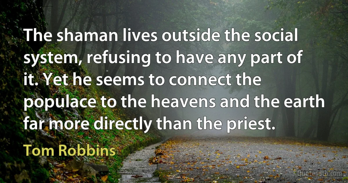 The shaman lives outside the social system, refusing to have any part of it. Yet he seems to connect the populace to the heavens and the earth far more directly than the priest. (Tom Robbins)