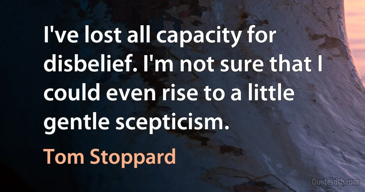 I've lost all capacity for disbelief. I'm not sure that I could even rise to a little gentle scepticism. (Tom Stoppard)