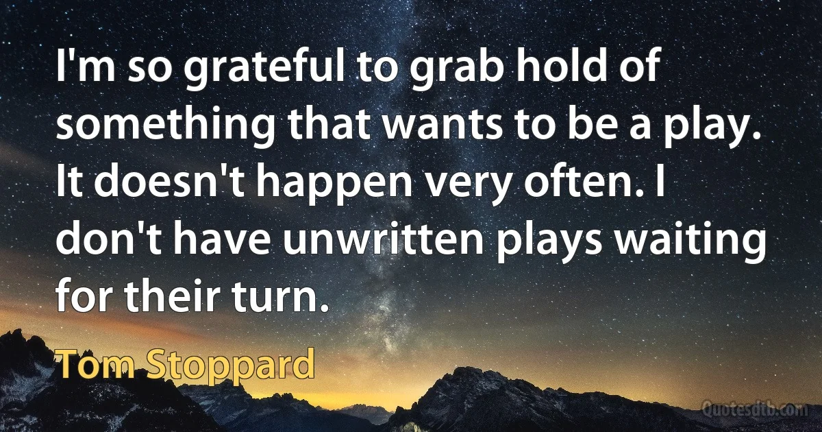 I'm so grateful to grab hold of something that wants to be a play. It doesn't happen very often. I don't have unwritten plays waiting for their turn. (Tom Stoppard)