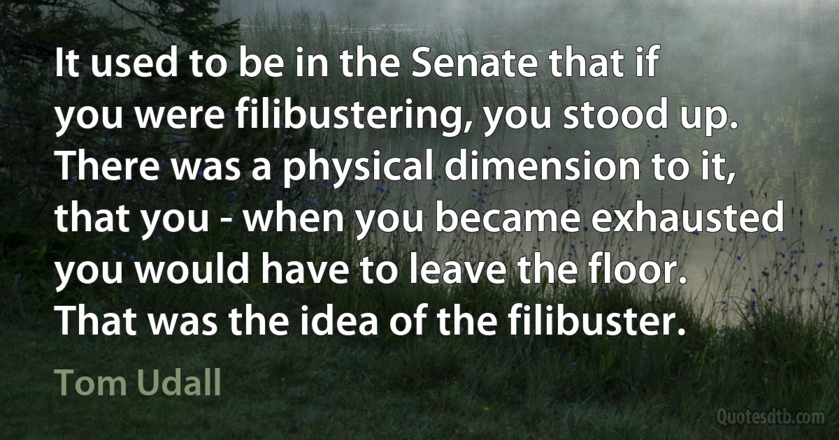 It used to be in the Senate that if you were filibustering, you stood up. There was a physical dimension to it, that you - when you became exhausted you would have to leave the floor. That was the idea of the filibuster. (Tom Udall)