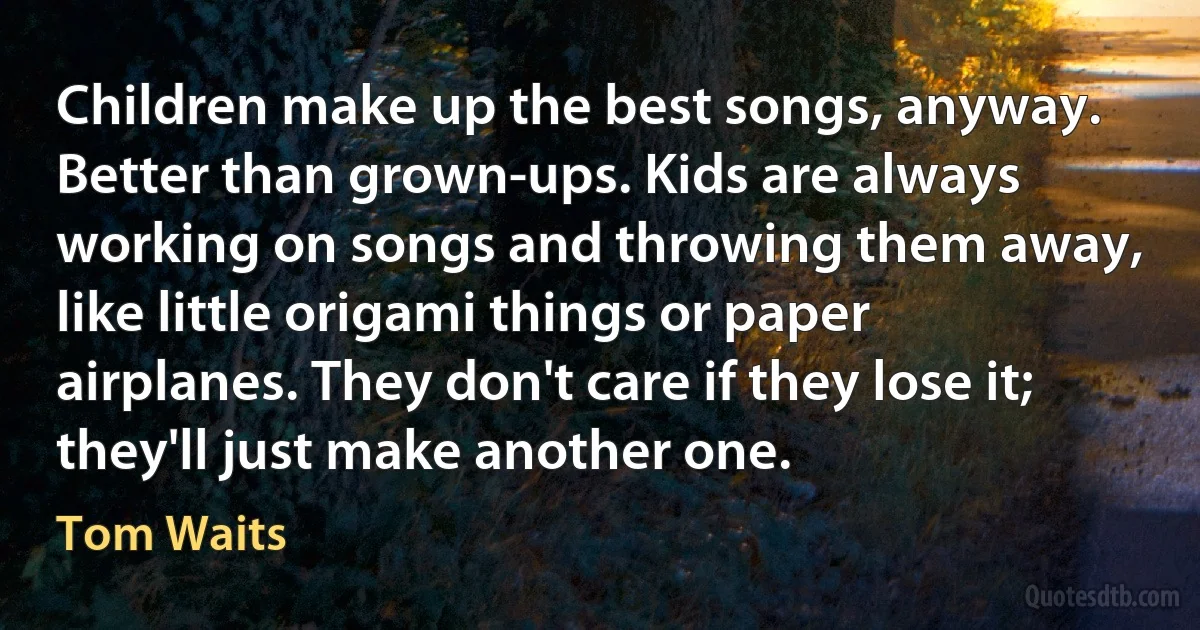 Children make up the best songs, anyway. Better than grown-ups. Kids are always working on songs and throwing them away, like little origami things or paper airplanes. They don't care if they lose it; they'll just make another one. (Tom Waits)