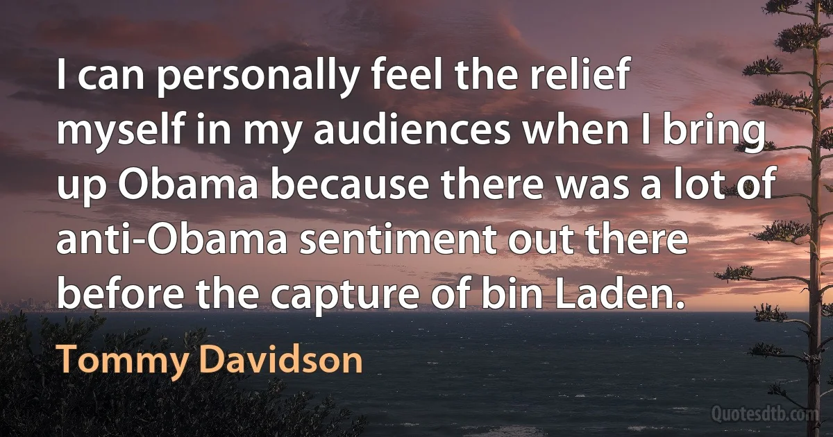 I can personally feel the relief myself in my audiences when I bring up Obama because there was a lot of anti-Obama sentiment out there before the capture of bin Laden. (Tommy Davidson)