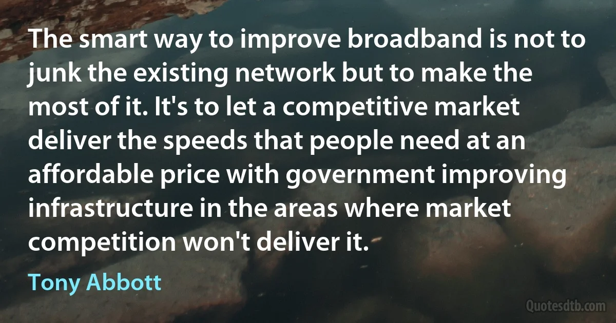 The smart way to improve broadband is not to junk the existing network but to make the most of it. It's to let a competitive market deliver the speeds that people need at an affordable price with government improving infrastructure in the areas where market competition won't deliver it. (Tony Abbott)