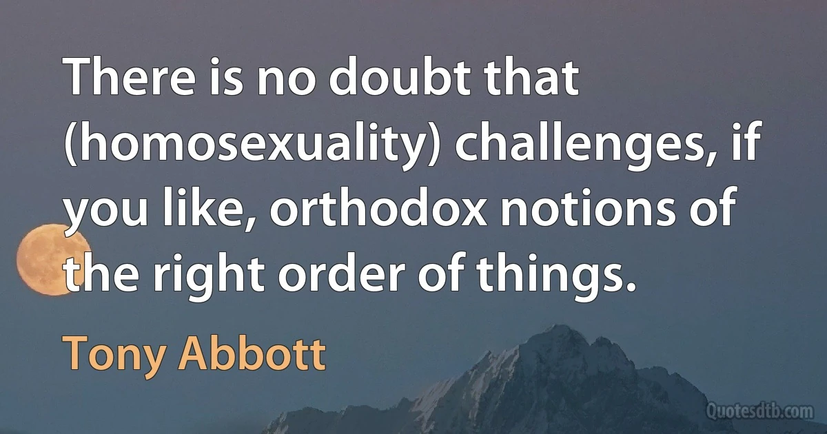 There is no doubt that (homosexuality) challenges, if you like, orthodox notions of the right order of things. (Tony Abbott)