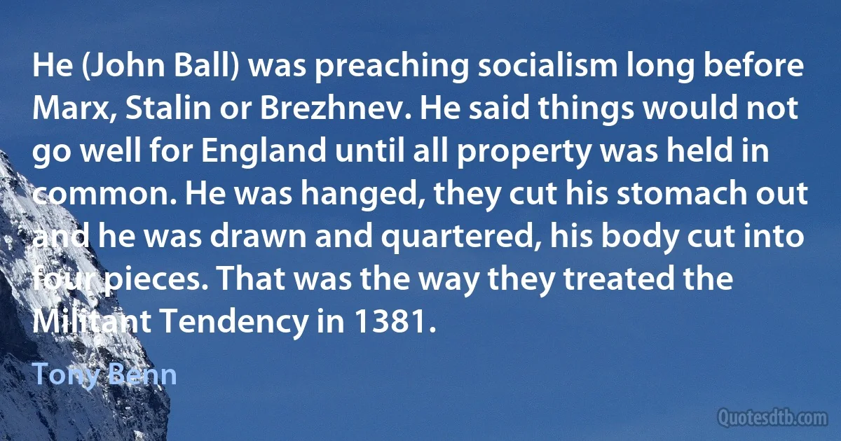 He (John Ball) was preaching socialism long before Marx, Stalin or Brezhnev. He said things would not go well for England until all property was held in common. He was hanged, they cut his stomach out and he was drawn and quartered, his body cut into four pieces. That was the way they treated the Militant Tendency in 1381. (Tony Benn)