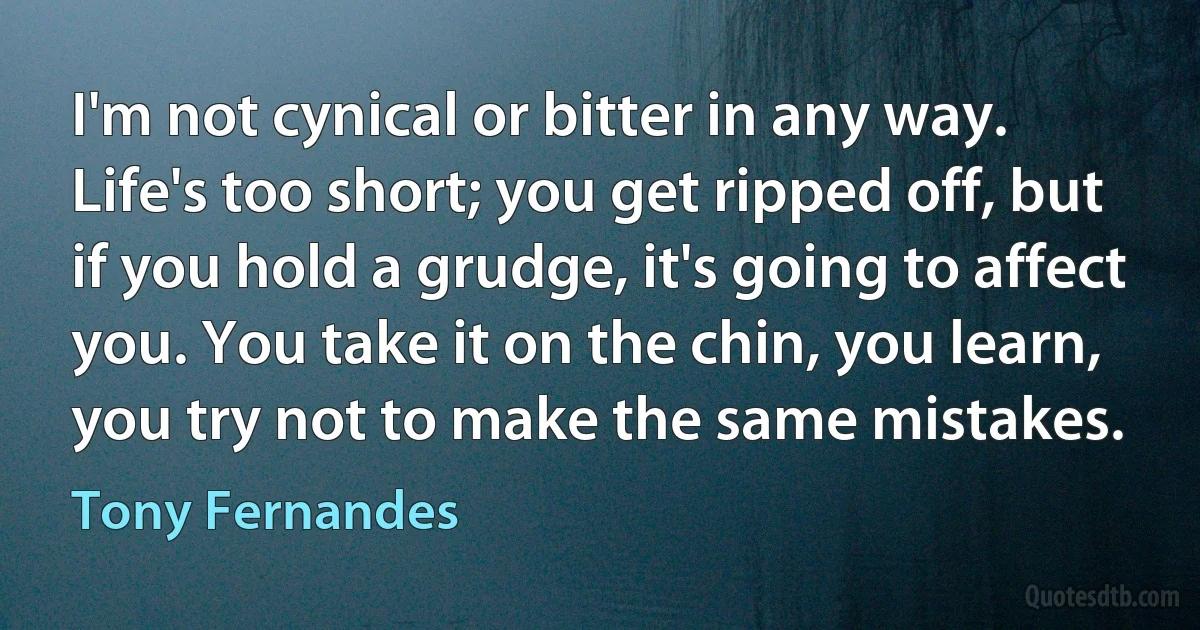 I'm not cynical or bitter in any way. Life's too short; you get ripped off, but if you hold a grudge, it's going to affect you. You take it on the chin, you learn, you try not to make the same mistakes. (Tony Fernandes)