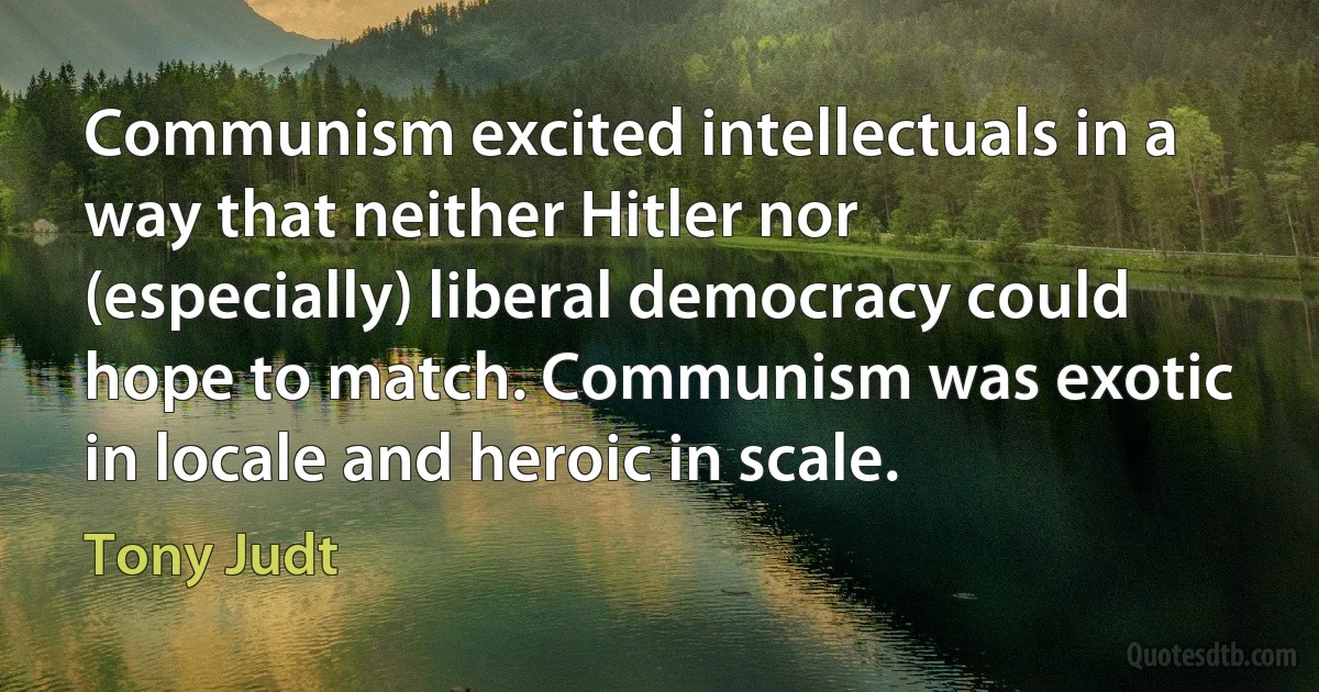 Communism excited intellectuals in a way that neither Hitler nor (especially) liberal democracy could hope to match. Communism was exotic in locale and heroic in scale. (Tony Judt)