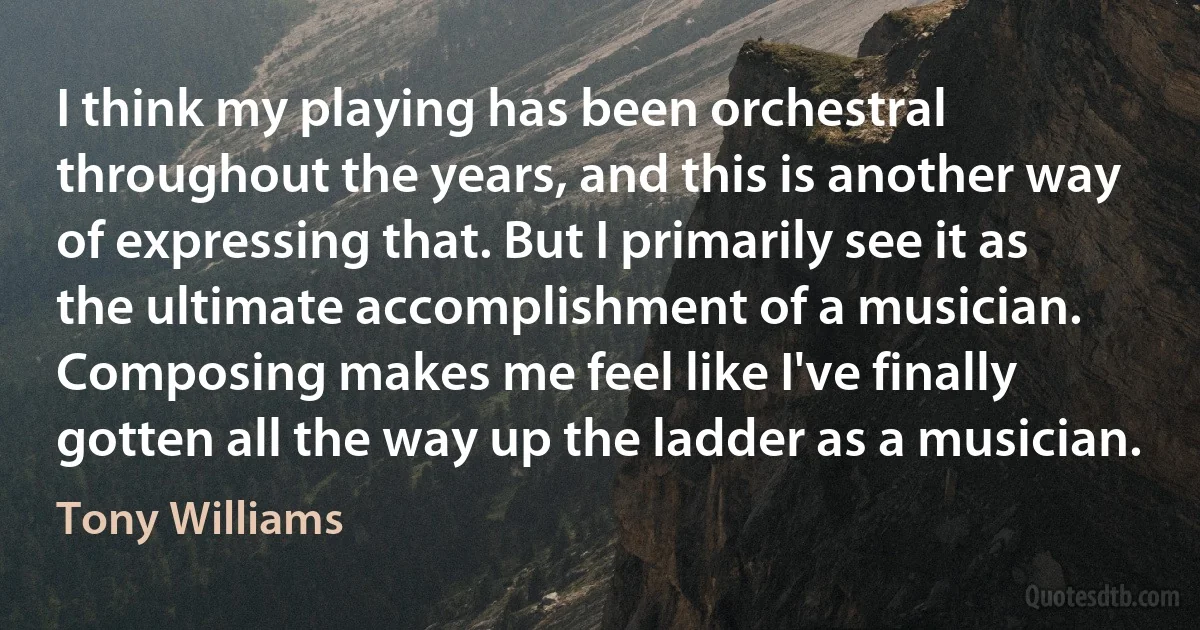 I think my playing has been orchestral throughout the years, and this is another way of expressing that. But I primarily see it as the ultimate accomplishment of a musician. Composing makes me feel like I've finally gotten all the way up the ladder as a musician. (Tony Williams)