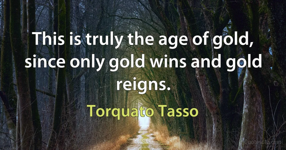 This is truly the age of gold,
since only gold wins and gold reigns. (Torquato Tasso)